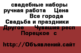 свадебные наборы(ручная работа) › Цена ­ 1 200 - Все города Свадьба и праздники » Другое   . Чувашия респ.,Порецкое. с.